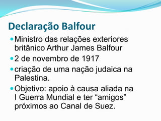 Declaração BalfourMinistro das relações exteriores britânico Arthur James Balfour2 de novembro de 1917criação de uma nação judaica na Palestina. Objetivo: apoio à causa aliada na I Guerra Mundial e ter “amigos” próximos ao Canal de Suez.