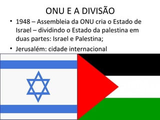 ONU E A DIVISÃO
• 1948 – Assembleia da ONU cria o Estado de
  Israel – dividindo o Estado da palestina em
  duas partes: Israel e Palestina;
• Jerusalém: cidade internacional
 