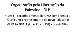 Organização pela Libertação da
            Palestina - OLP
• 1964 – reconhecimento da ONU como senda a
  OLP a única representante do povo Palestino;
• GUERRA FRIA: Egito e Síria (URSS) x Israel (EUA);
 
