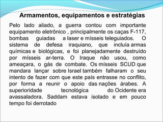 Armamentos, equipamentos e estratégias
Pelo lado aliado, a guerra contou com importante
equipamento eletrônico , principalmente os caças F-117,
bombas guiadas a laser e mísseis teleguiados. O
sistema de defesa iraquiano, que incluía armas
químicas e biológicas, e foi planejadamente destruído
por mísseis ar-terra. O Iraque não usou, como
ameaçara, o gás de combate. Os mísseis SCUD que
mandara lançar sobre Israel também falharam o seu
intento de fazer com que este país entrasse no conflito,
por forma a reunir o apoio das nações árabes. A
superioridade        tecnológica        do Ocidente era
avassaladora. Saddam estava isolado e em pouco
tempo foi derrotado
 
