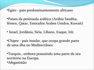 •Egito - país predominantemente africano

•Países da península arábica (Arábia Saudita,
Iêmen, Qatar, Emirados Árabes Unidos, Kuwait)

• Israel, Jordânia, Síria, Líbano, Iraque, Irã;

•Chipre - país insular, que ocupa grande parte
de uma ilha no Mediterrâneo

•Turquia , embora possuindo uma parte de seu
território na Europa.
•Afeganistão
 