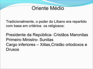 Oriente Médio

Tradicionalmente, o poder do Líbano era repartido
com base em critérios os religiosos:

Presidente da República- Cristãos Maronitas
Primeiro Ministro- Sunitas
Cargo inferiores – Xiitas,Cristão ortodoxos e
Drusos
 