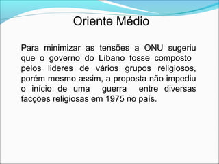 Oriente Médio

Para minimizar as tensões a ONU sugeriu
que o governo do Líbano fosse composto
pelos lideres de vários grupos religiosos,
porém mesmo assim, a proposta não impediu
o início de uma guerra entre diversas
facções religiosas em 1975 no país.
 