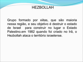 HEZBOLLAH


Grupo formado por xiitas, que são maioria
nessa região, e seu objetivo é destruir o estado
de Israel para construir no lugar o Estado
Palestino.em 1982 quando foi criado no Irã, o
Hezbollah ataca o território israelense.
 