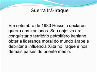 Guerra Irã-Iraque

Em setembro de 1980 Hussein declarou
guerra aos iranianos. Seu objetivo era
conquistar o território petrolífero iraniano,
obter a liderança moral do mundo árabe e
debilitar a influencia Xiita no Iraque e nos
demais países do oriente médio.
 