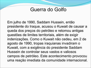 Guerra do Golfo

Em julho de 1990, Saddam Hussein, então
presidente do Iraque, acusou o Kuwait de causar a
queda dos preços do petróleo e retomou antigas
questões de limites territoriais, além de exigir
indenizações. Como o Kuwait não cedeu, em 2 de
agosto de 1990, tropas iraquianas invadiram o
Kuwait, com a exigência do presidente Saddam
Hussein de controlar seus vastos e valiosos
campos de petróleo. Este acontecimento provocou
uma reação imediata da comunidade internacional.
 