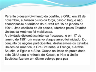 Perante o desenvolvimento do conflito, a ONU, em 29 de
novembro, autorizou o uso da força, caso o Iraque não
abandonasse o território do Kuwait até 15 de janeiro de
1991. Uma coalizão de 29 países, liderada pelos Estados
Unidos da América foi mobilizada.
A atividade diplomática intensa fracassou, e em 17 de
janeiro de 1991 um massivo ataque aéreo foi iniciado. Do
conjunto de nações participantes, destacam-se os Estados
Unidos da América, a Grã-Bretanha, a França, a Arábia
Saudita, o Egito e a Síria. Quase no limite do prazo dado
pela ONU para a retirada do Kuwait, o Irã e a União
Soviética fizeram um último esforço pela paz
 