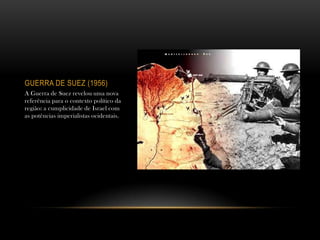 GUERRA DE SUEZ (1956)
A Guerra de Suez revelou uma nova
referência para o contexto político da
região: a cumplicidade de Israel com
as potências imperialistas ocidentais.
 