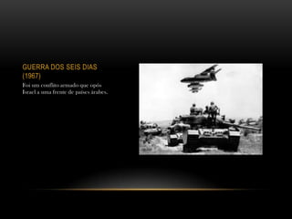 GUERRA DOS SEIS DIAS
(1967)
Foi um conflito armado que opôs
Israel a uma frente de países árabes.
 
