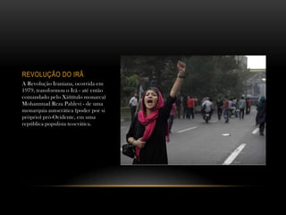 REVOLUÇÃO DO IRÃ
A Revolução Iraniana, ocorrida em
1979, transformou o Irã - até então
comandado pelo Xá(título monarca)
Mohammad Reza Pahlevi - de uma
monarquia autocrática (poder por si
próprio) pró-Ocidente, em uma
república populista teocrática.
 