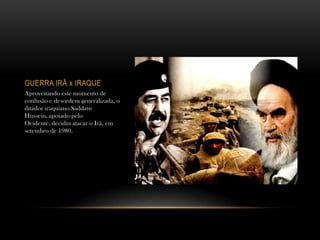 GUERRA IRÃ x IRAQUE
Aproveitando este momento de
confusão e desordem generalizada, o
ditador iraquiano Saddam
Hussein, apoiado pelo
Ocidente, decidiu atacar o Irã, em
setembro de 1980.
 