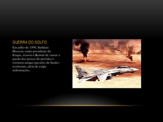GUERRA DO GOLFO
Em julho de 1990, Saddam
Hussein, então presidente do
Iraque, acusou o Kuwait de causar a
queda dos preços do petróleo e
retomou antigas questões de limites
territoriais, além de exigir
indenizações.
 