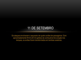 Os ataques envolveram o sequestro de quatro aviões de passageiros. Com
aproximadamente 91m3 (24 mil galões) de combustível de aviação nos
tanques, os aviões foram transformados em bombas voadoras.
11 DE SETEMBRO
 