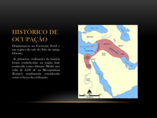 HISTÓRICO DE
OCUPAÇÃO
Originaram-se no Crescente Fértil e
em regiões do vale do Nilo do antigo
Oriente.
As primeiras civilizações da história
foram estabelecidas na região hoje
conhecida como Oriente Médio por
volta de 3500 aC na Mesopotâmia
(Iraque), amplamente considerado
como o berço da civilização.
 
