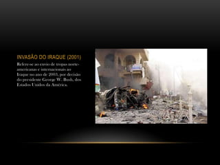 INVASÃO DO IRAQUE (2001)
Refere-se ao envio de tropas norte-
americanas e internacionais ao
Iraque no ano de 2003, por decisão
do presidente George W. Bush, dos
Estados Unidos da América.
 