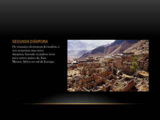 SEGUNDA DIÁSPORA
Os romanos destruíram Jerusalém, e
isso acarretou uma nova
diáspora, fazendo os judeus irem
para outros países da Ásia
Menor, África ou sul da Europa.
 