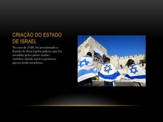 CRIAÇÃO DO ESTADO
DE ISRAEL
No ano de 1948, foi proclamado o
Estado de Israel pelos judeus, que foi
invadido pelos países árabes
vizinhos, dando inicio a primeira
guerra árabe-israelense.
 