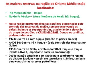 As maiores reservas na região do Oriente Médio estão 
localizadas: 
• Na Mesopotâmia – Iraque 
• No Golfo Pérsico – (Área litorânea do Kwait, Irã, Iraque). 
• Nesta região ocorreram diversos conflitos ocasionados pelo 
controle das reservas da região, sempre envolvendo os 
países árabes e as superpotências, ocasionando a elevação 
do preço do petróleo e CRISES GLOBAIS. Dentre os conflitos, 
podemos destacar: 
• 1973: Guerra do Yom Kippur (Israel e os países árabes) 
• ANOS 80: Guerra Irã x Iraque – (pelo controle das reservas no 
Golfo); 
• 1990: Guerra do Golfo, envolvendo EUA X Iraque (o Iraque 
invade o Kwait, importante parceiro americano); 
• 2004: Invasão americana ao Iraque para combater o regime 
do ditador Saddam Hussein e o terrorismo islâmico, também 
para controlar as reservas petrolíferas. 
 