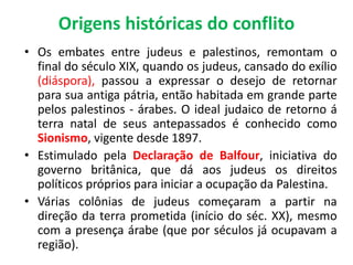 Origens históricas do conflito 
• Os embates entre judeus e palestinos, remontam o 
final do século XIX, quando os judeus, cansado do exílio 
(diáspora), passou a expressar o desejo de retornar 
para sua antiga pátria, então habitada em grande parte 
pelos palestinos - árabes. O ideal judaico de retorno á 
terra natal de seus antepassados é conhecido como 
Sionismo, vigente desde 1897. 
• Estimulado pela Declaração de Balfour, iniciativa do 
governo britânica, que dá aos judeus os direitos 
políticos próprios para iniciar a ocupação da Palestina. 
• Várias colônias de judeus começaram a partir na 
direção da terra prometida (início do séc. XX), mesmo 
com a presença árabe (que por séculos já ocupavam a 
região). 
 
