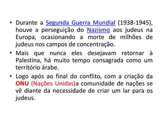 • Durante a Segunda Guerra Mundial (1938-1945), 
houve a perseguição do Nazismo aos judeus na 
Europa, ocasionando a morte de milhões de 
judeus nos campos de concentração. 
• Mais que nunca eles desejavam retornar à 
Palestina, há muito tempo consagrada como um 
território árabe. 
• Logo após ao final do conflito, com a criação da 
ONU (Nações Unidas)a comunidade de nações se 
vê diante da necessidade de criar um lar para os 
judeus. 
 