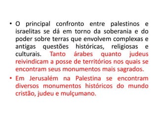• O principal confronto entre palestinos e 
israelitas se dá em torno da soberania e do 
poder sobre terras que envolvem complexas e 
antigas questões históricas, religiosas e 
culturais. Tanto árabes quanto judeus 
reivindicam a posse de territórios nos quais se 
encontram seus monumentos mais sagrados. 
• Em Jerusalém na Palestina se encontram 
diversos monumentos históricos do mundo 
cristão, judeu e mulçumano. 
 