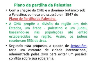 Plano de partilha da Palestina 
• Com a criação da ONU e o domínio britânico sob 
a Palestina, começa a discussão em 1947 do 
Plano de Partilha da Palestina. 
• A ONU propõe a divisão da região em dois 
Estados, um árabe - palestino e um judeu, 
baseando-se nas populações até então 
estabelecidas na região. Assim, os judeus 
receberam 55% da área. 
• Segundo esta proposta, a cidade de Jerusalém, 
teria um estatuto de cidade internacional, 
administrada pelas ONU para evitar um possível 
conflito sobre sua soberania. 
 