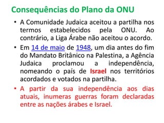 Consequências do Plano da ONU 
• A Comunidade Judaica aceitou a partilha nos 
termos estabelecidos pela ONU. Ao 
contrário, a Liga Árabe não aceitou o acordo. 
• Em 14 de maio de 1948, um dia antes do fim 
do Mandato Britânico na Palestina, a Agência 
Judaica proclamou a independência, 
nomeando o país de Israel nos territórios 
acordados e votados na partilha. 
• A partir da sua independência aos dias 
atuais, inumeras guerras foram declaradas 
entre as nações árabes e Israel. 
 