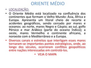 ORIENTE MÉDIO 
• LOCALIZAÇÃO: 
• O Oriente Médio está localizado na confluência dos 
continentes que formam o Velho Mundo: Ásia, África e 
Europa. Apresenta um litoral cheio de recorte e 
acidentes geográficos, sendo cercado por mares e 
oceanos: ao norte, mares Negro e Cáspio; ao sul, golfo 
Pérsico e mar Arábico (parte do oceano Índico); a 
oeste, mares Vermelho e continente africano, a 
noroeste com o Mediterrâneo e a Europa. 
• Diversos canais e estreitos que interligam esses mares 
tornaram-se importantes pontos estratégicos, onde, ao 
longo dos séculos, ocorreram conflitos geopolíticos 
entre nações interessadas em controlá-los. 
• VEJA O MAPA 
 