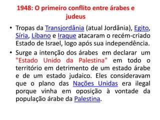 1948: O primeiro conflito entre árabes e 
judeus 
• Tropas da Transjordânia (atual Jordânia), Egito, 
Síria, Líbano e Iraque atacaram o recém-criado 
Estado de Israel, logo após sua independência. 
• Surge a intenção dos árabes em declarar um 
"Estado Unido da Palestina" em todo o 
território em detrimento de um estado árabe 
e de um estado judaico. Eles consideravam 
que o plano das Nações Unidas era ilegal 
porque vinha em oposição à vontade da 
população árabe da Palestina. 
 