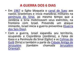 A GUERRA DOS 6 DIAS 
• Em 1967 o Egito bloqueia o canal de Suez aos 
navios israelenses e inicia manobras militares na 
península do Sinai, ao mesmo tempo que a 
Jordânia e Síria mobilizavam seus exércitos, na 
fronteira com Israel. Prevendo um ataque 
iminente, Israel inicia a guerra preventiva (Guerra 
dos Seis Dias). 
• Com a guerra, Israel expandiu seu territorio, 
ocupando a Cisjordânia (Jordânia), a Faixa de 
Gaza e a Península do Sinai (Egito) e as Colinas de 
Golã (Síria) e também a parte da Cidade Antiga de 
Jerusalém (também chamada Jerusalém 
Oriental). 
 