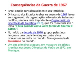 Consequências da Guerra de 1967 
• Israel amplia consideravelmente seu território. 
• O fracasso dos Estados Árabes na guerra de 1967 levou 
ao surgimento de organizações não-estatais árabes no 
conflito, sendo a mais importante a Organização de 
Libertação da Palestina (OLP), que foi concebida sob o 
lema "a luta armada como única forma de libertar a 
pátria.". 
• No início da década de 1970, grupos palestinos 
lançaram uma onda de ataques contra alvos 
israelenses ao redor do mundo. Começa a onda de 
terrorismo no mundo. 
• Um dos primeiros ataques, um massacre de atletas 
israelitas nos Jogos Olímpicos de Verão de 1972, em 
Munique. 
 