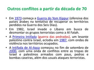Outros conflitos a partir da década de 70 
• Em 1973 começa a Guerra do Yom Kippur (ofensiva dos 
países árabes na tentativa de recuperar os territórios 
perdidos na Guerra dos Seis Dias). 
• Em 1982, Israel invade o Líbano em busca de 
desmontar os grupos terroristas como a Al Fatah. 
• A Primeira Intifada (guerra das pedradas), um levante 
palestino contra Israel, eclodiu em 1987, com ondas de 
violência nos territórios ocupados. 
• A Intifada de Al-Aqsa começou no fim de setembro de 
2000, com uma onda de conflitos entre as tropas de 
Israel e palestinos armados com paus, pedras e 
bombas caseiras, além dos usuais ataques terroristas. 
 