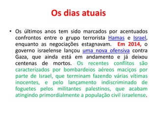 Os dias atuais 
• Os últimos anos tem sido marcados por acentuados 
confrontos entre o grupo terrorista Hamas e Israel, 
enquanto as negociações estagnavam. Em 2014, o 
governo israelense lançou uma nova ofensiva contra 
Gaza, que ainda está em andamento e já deixou 
centenas de mortos. Os recentes conflitos são 
caracterizados por bombardeios aéreos maciços por 
parte de Israel, que terminam fazendo várias vítimas 
inocentes, e pelo lançamento indiscriminado de 
foguetes pelos militantes palestinos, que acabam 
atingindo primordialmente a população civil israelense. 
 