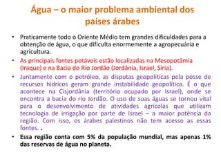 Água – o maior problema ambiental dos 
países árabes 
• Praticamente todo o Oriente Médio tem grandes dificuldades para a 
obtenção de água, o que dificulta enormemente a agropecuária e 
agricultura. 
• As principais fontes potáveis estão localizadas na Mesopotâmia 
(Iraque) e na Bacia do Rio Jordão (Jordânia, Israel, Síria). 
• Juntamente com o petróleo, as disputas geopolíticas pela posse de 
recursos hídricos geram grande instabilidade geopolítica. É o que 
acontece na Cisjordânia (território ocupado por Israel), onde se 
encontra a bacia do rio Jordão. O uso de suas águas se tornou vital 
para o desenvolvimento de atividades agrícolas que utilizam 
tecnologia de irrigação por parte de Israel – a maior potência da 
região. Com isso, os árabes palestinos não tem acesso as essas 
fontes. . 
• Essa região conta com 5% da população mundial, mas apenas 1% 
das reservas de água no planeta. 
 