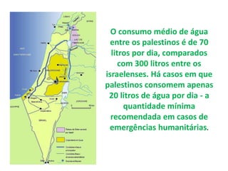 O consumo médio de água 
entre os palestinos é de 70 
litros por dia, comparados 
com 300 litros entre os 
israelenses. Há casos em que 
palestinos consomem apenas 
20 litros de água por dia - a 
quantidade mínima 
recomendada em casos de 
emergências humanitárias. 
 