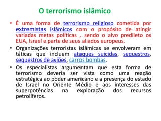 O terrorismo islâmico 
• É uma forma de terrorismo religioso cometida por 
extremistas islâmicos com o propósito de atingir 
variadas metas políticas , sendo o alvo predileto os 
EUA, Israel e parte de seus aliados europeus. 
• Organizações terroristas islâmicas se envolveram em 
táticas que incluem ataques suicidas, sequestros, 
sequestros de aviões, carros bombas. 
• Os especialistas argumentam que esta forma de 
terrorismo deveria ser vista como uma reação 
estratégica ao poder americano e a presença do estado 
de Israel no Oriente Médio e aos interesses das 
superpotências na exploração dos recursos 
petrolíferos. 
 