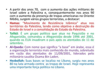• A partir dos anos 70, com o aumento das ações militares de 
Israel sobre a Palestina e, consequentemente nos anos 90 
com o aumento da presença de tropas americanas no Oriente 
Médio, surgem vários grupos terroristas, a destacar: 
• Hamas: “Movimento de Resistência Islâmica” atua nos 
territórios da Palestina, tendo como objetivo a destruição do 
Estado de Israel e a consolidação do Estado da Palestina. 
• Talibã: É um grupo político que atua no Paquistão e no 
Afeganistão, comandou o Afeganistão desde 1996 até 2001, 
quando os EUA invadiram o país após os atentados de 11 de 
setembro. 
• Al-Qaeda: Com nome que significa “a base” em árabe, essa é 
a organização terrorista mais conhecida do mundo, sobretudo 
em razão dos atentados de 11/09/2001, liderados pelo 
milionário saudita Osama Bin Laden. 
• Hezbollah: Suas bases se localiza no Líbano, surgiu nos anos 
80 na luta armada contra as tropas de Israel. Hoje representa 
uma importante força política no Líbano. 
 