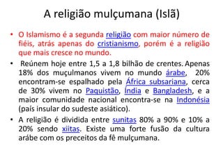 A religião mulçumana (Islã) 
• O Islamismo é a segunda religião com maior número de 
fiéis, atrás apenas do cristianismo, porém é a religião 
que mais cresce no mundo. 
• Reúnem hoje entre 1,5 a 1,8 bilhão de crentes. Apenas 
18% dos muçulmanos vivem no mundo árabe, 20% 
encontram-se espalhado pela África subsariana, cerca 
de 30% vivem no Paquistão, Índia e Bangladesh, e a 
maior comunidade nacional encontra-se na Indonésia 
(país insular do sudeste asiático). 
• A religião é dividida entre sunitas 80% a 90% e 10% a 
20% sendo xiitas. Existe uma forte fusão da cultura 
arábe com os preceitos da fê mulçumana. 
 
