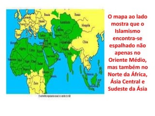 O mapa ao lado 
mostra que o 
Islamismo 
encontra-se 
espalhado não 
apenas no 
Oriente Médio, 
mas também no 
Norte da África, 
Ásia Central e 
Sudeste da Ásia 
 