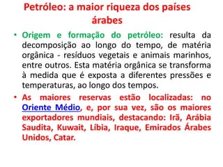 Petróleo: a maior riqueza dos países 
árabes 
• Origem e formação do petróleo: resulta da 
decomposição ao longo do tempo, de matéria 
orgânica - resíduos vegetais e animais marinhos, 
entre outros. Esta matéria orgânica se transforma 
à medida que é exposta a diferentes pressões e 
temperaturas, ao longo dos tempos. 
• As maiores reservas estão localizadas: no 
Oriente Médio, e, por sua vez, são os maiores 
exportadores mundiais, destacando: Irã, Arábia 
Saudita, Kuwait, Líbia, Iraque, Emirados Árabes 
Unidos, Catar. 
 