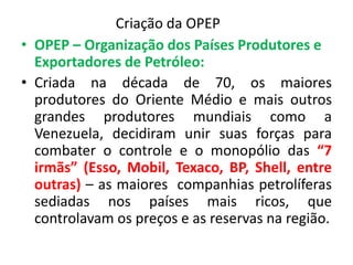 Criação da OPEP 
• OPEP – Organização dos Países Produtores e 
Exportadores de Petróleo: 
• Criada na década de 70, os maiores 
produtores do Oriente Médio e mais outros 
grandes produtores mundiais como a 
Venezuela, decidiram unir suas forças para 
combater o controle e o monopólio das “7 
irmãs” (Esso, Mobil, Texaco, BP, Shell, entre 
outras) – as maiores companhias petrolíferas 
sediadas nos países mais ricos, que 
controlavam os preços e as reservas na região. 
 
