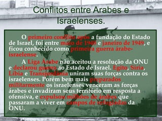 Conflitos entre Arabes e
Israelenses.
O primeiro conflito após a fundação do Estado
de Israel, foi entre maio de 1948 e janeiro de 1949, e
ficou conhecido como primeira guerra árabe-
israelense.
A Liga Árabe não aceitou a resolução da ONU
e declarou guerra ao Estado de Israel. Egito, Síria,
Líbia e Transjordânia uniram suas forças contra os
israelenses. Porém bem mais preparados
militarmente os israelenses venceram as forças
árabes e invadiram seus território em resposta a
ofensiva, e expulsou milhões de árabes que
passaram a viver em campos de refugiadas da
ONU.
 