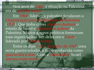 Nos anos de 1960, a situação na Palestina
era de grande tensão.
Em 1964, liderança palestina fundaram a
Organização para a Liberdade da Palestina
(OLP). Que tinha como objetivo destruir o
estado de Israel e expulsar os judeus da
Palestina. Muitos grupos políticos formavam
essa organização e um deles era o Fatah,
liderado por Yasser Arafat.
Entre os dias 5 e 11 de junho de 1967, uma
nova guerra eclodiu, e ficou conhecida como
guerra dos 6 dias. Com a vitória fácil, Israel
anexou mais terras.
 