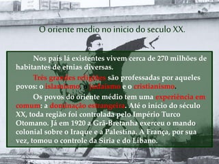 O orientemedionoiniciodo seculo XX.
Nos país lá existentes vivem cerca de 270 milhões de
habitantes de etnias diversas.
Três grandes religiões são professadas por aqueles
povos: o islamismo, o judaísmo e o cristianismo.
Os povos do oriente médio tem uma experiência em
comum: a dominação estrangeira. Até o início do século
XX, toda região foi controlada pelo Império Turco
Otomano. Já em 1920 a Grã-Bretanha exerceu o mando
colonial sobre o Iraque e a Palestina. A França, por sua
vez, tomou o controle da Síria e do Líbano.
 