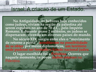 Israel: A criacao de um Estado.
Na Antiguidade, os hebreus hoje conhecidos
como judeus, viviam na região da palestina até
serem expulsos no ano de 70 d.C., pelo Império
Romano. E durante quase 2 milênios, os judeus se
dispersaram, vivendo em diversos países do mundo.
No século XIX, surgiu entre eles o “movimento
de retorno a pátria”, acreditavam na possibilidade
de se obter, por meios diplomáticos, um território
onde pudesse ser formado o Estado nacional judeu.
O lugar escolhido foi a Palestina. Ocorreu que
naquele momento, os povos árabes estavam na
Palestina.
 