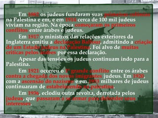 Em 1882 os judeus fundaram suas primeiras colônias
na Palestina e em, e em 1914 cerca de 100 mil judeus
viviam na região. Na época começaram os primeiros
conflitos entre árabes e judeus.
Em 1917 o ministros das relações exteriores da
Inglaterra emitiu a declaração Balfour, admitindo a criação
de um Estado judeus na Palestina. Foi alvo de muitas
criticas pelos árabes por essa declaração.
Apesar das tensões os judeus continuam indo para a
Palestina.
Em 1921 ocorreu o 1º grande conflito entre os árabes
contra a chegada dos novos imigrantes judeus. Em 1920,
com a ascensão do nazismo e em 1933 milhares de judeus
continuaram de estabelecendo na palestina.
Em 1936, eclodiu outra revolta, derrotada pelos
judeus, que passaram a se armar para defender seus
interesses.
 