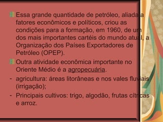 Essa grande quantidade de petróleo, aliada a
fatores econômicos e políticos, criou as
condições para a formação, em 1960, de um
dos mais importantes cartéis do mundo atual, a
Organização dos Países Exportadores de
Petróleo (OPEP).
Outra atividade econômica importante no
Oriente Médio é a agropecuária.
- agricultura: áreas litorâneas e nos vales fluviais
(irrigação);
- Principais cultivos: trigo, algodão, frutas cítricas
e arroz.
 