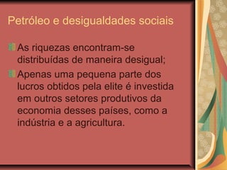 Petróleo e desigualdades sociais
As riquezas encontram-se
distribuídas de maneira desigual;
Apenas uma pequena parte dos
lucros obtidos pela elite é investida
em outros setores produtivos da
economia desses países, como a
indústria e a agricultura.
 