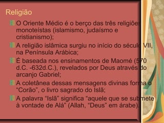 Religião
O Oriente Médio é o berço das três religiões
monoteístas (islamismo, judaísmo e
cristianismo);
A religião islâmica surgiu no início do século VII,
na Península Arábica;
É baseada nos ensinamentos de Maomé (570
d.C. -632d.C.), revelados por Deus através do
arcanjo Gabriel;
A coletânea dessas mensagens divinas forma o
“Corão”, o livro sagrado do Islã;
A palavra “Islã” significa “aquele que se submete
à vontade de Alá” (Allah, “Deus” em árabe).
 