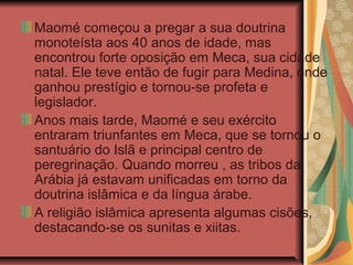Maomé começou a pregar a sua doutrina
monoteísta aos 40 anos de idade, mas
encontrou forte oposição em Meca, sua cidade
natal. Ele teve então de fugir para Medina, onde
ganhou prestígio e tornou-se profeta e
legislador.
Anos mais tarde, Maomé e seu exército
entraram triunfantes em Meca, que se tornou o
santuário do Islã e principal centro de
peregrinação. Quando morreu , as tribos da
Arábia já estavam unificadas em torno da
doutrina islâmica e da língua árabe.
A religião islâmica apresenta algumas cisões,
destacando-se os sunitas e xiitas.
 